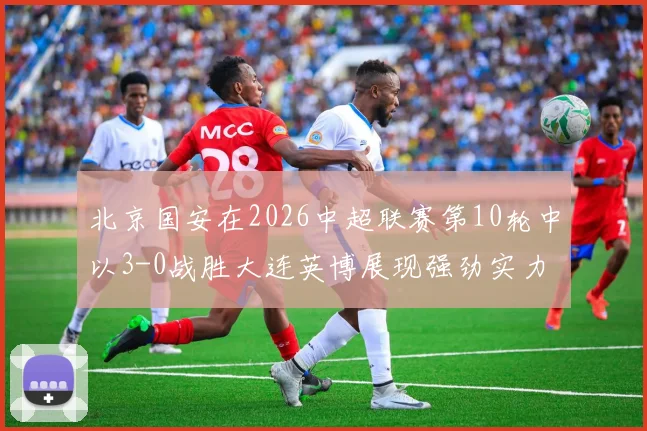 北京国安在2026中超联赛第10轮中以3-0战胜大连英博展现强劲实力