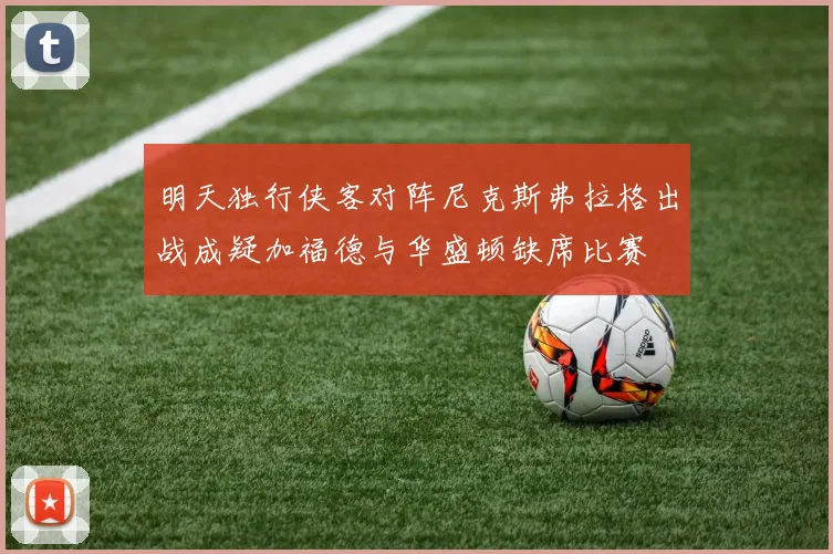明天独行侠客对阵尼克斯弗拉格出战成疑加福德与华盛顿缺席比赛