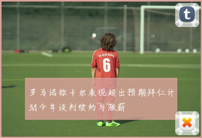 罗马诺称卡尔表现超出预期拜仁计划今年谈判续约与涨薪