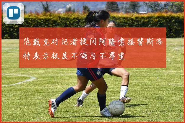 范戴克对记者提问阿隆索接替斯洛特表示极度不满与不尊重