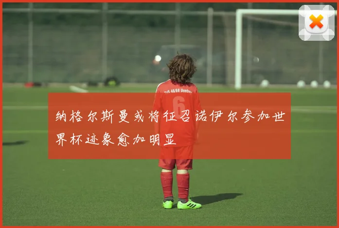 纳格尔斯曼或将征召诺伊尔参加世界杯迹象愈加明显