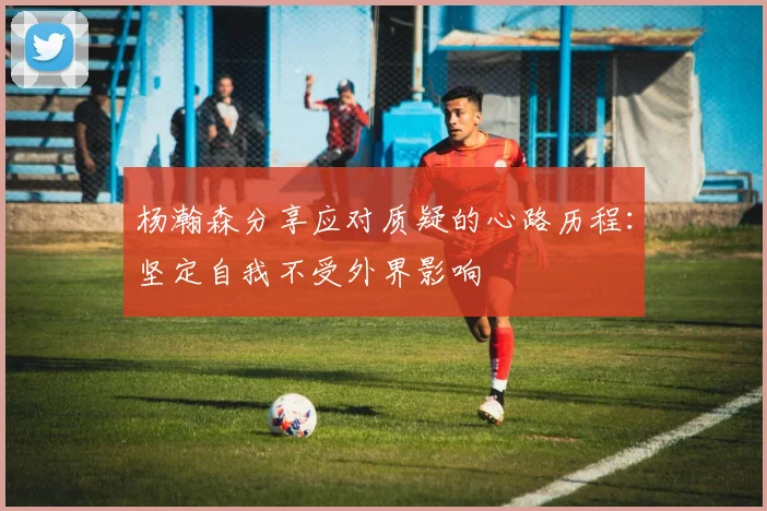 杨瀚森分享应对质疑的心路历程：坚定自我不受外界影响