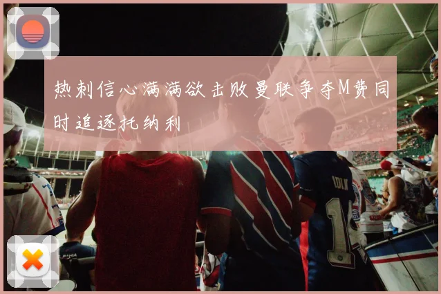 热刺信心满满欲击败曼联争夺M费同时追逐托纳利
