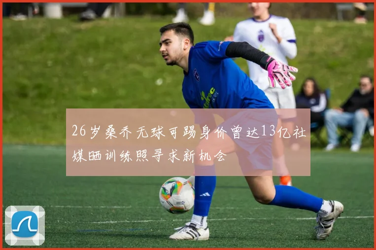 26岁桑乔无球可踢身价曾达13亿社媒晒训练照寻求新机会