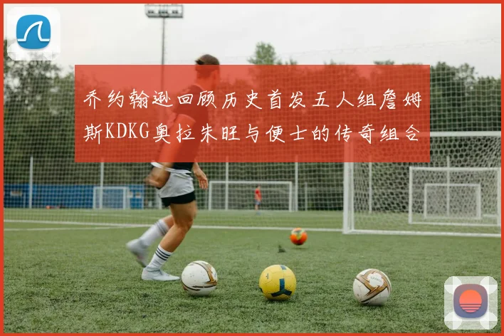 乔约翰逊回顾历史首发五人组詹姆斯KDKG奥拉朱旺与便士的传奇组合