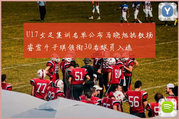 U17女足集训名单公布马晓旭执教杨睿雪牛子琪领衔30名球员入选