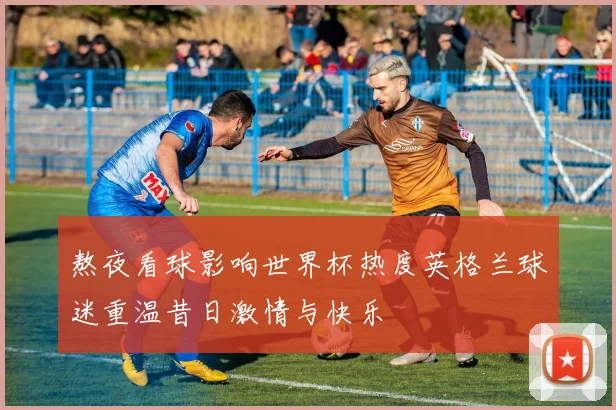 熬夜看球影响世界杯热度英格兰球迷重温昔日激情与快乐