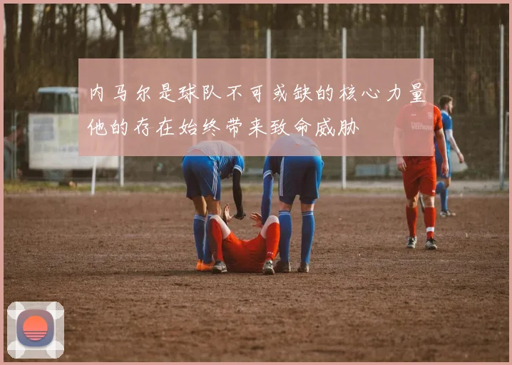 内马尔是球队不可或缺的核心力量他的存在始终带来致命威胁