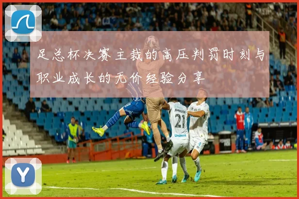 足总杯决赛主裁的高压判罚时刻与职业成长的无价经验分享