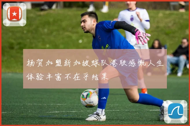 杨贺加盟新加坡球队港联感慨人生体验丰富不在乎结果