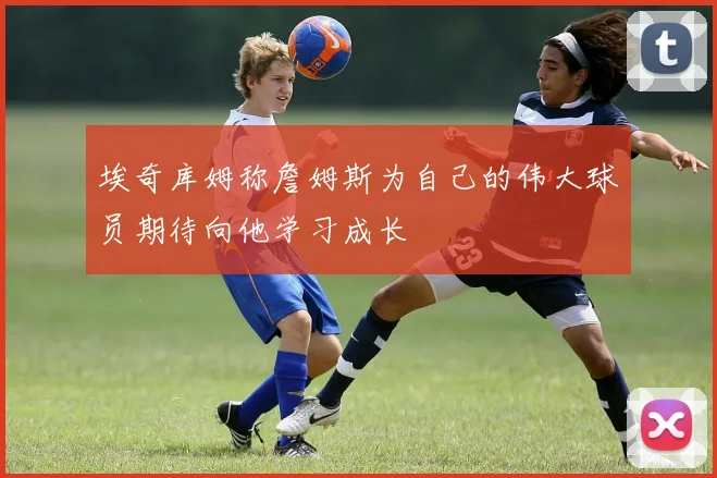埃奇库姆称詹姆斯为自己的伟大球员期待向他学习成长