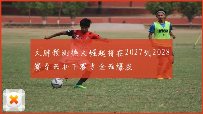 文胖预测热火崛起将在2027到2028赛季而非下赛季全面爆发